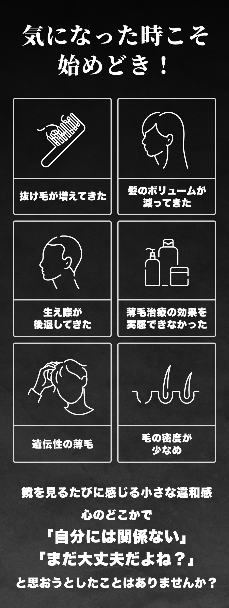 気になった時こそ始めどき！抜け毛が増えてきた髪のボリュームが減ってきた生え際が後退してきた薄毛治療の効果を実感できなかった遺伝性の薄毛毛の密度が少なめ鏡を見るたびに感じる小さな違和感心のどこかで「自分には関係ない」「まだ大丈夫だよね？」と思おうとしたことはありませんか？