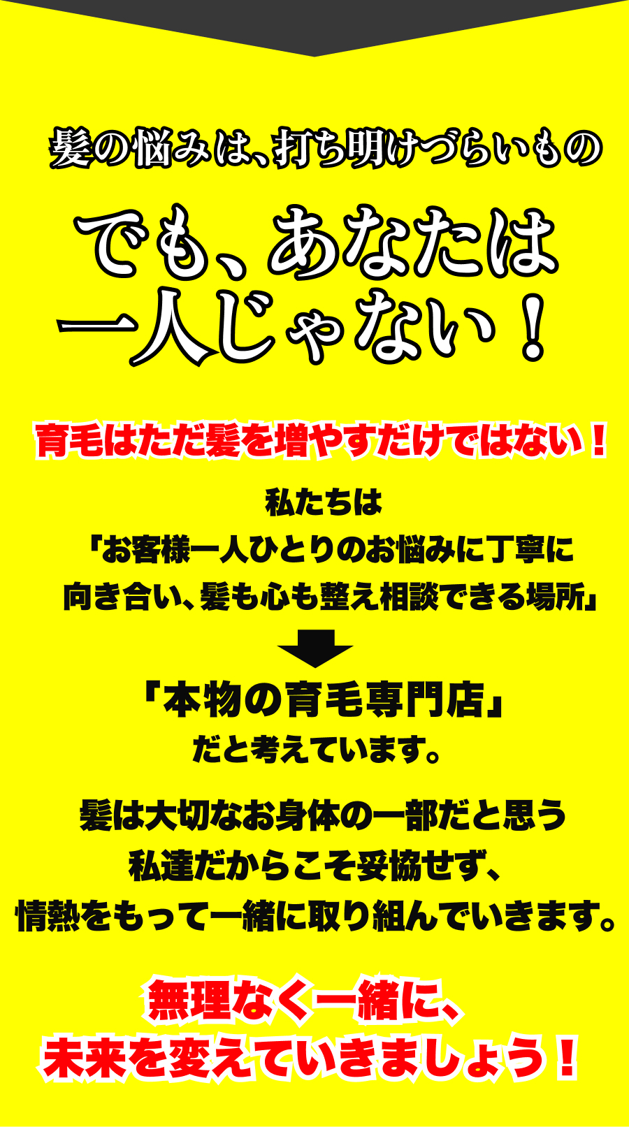髪の悩みは、打ち明けづらいものでも、あなたは一人じゃない！育毛はただ髪を増やすだけではない！私たちは「お客様一人ひとりのお悩みに丁寧に向き合い、髪も心も整え相談できる場所」「本物の育毛専門店」だと考えています。髪は大切なお身体の一部だと思う私達だからこそ妥協せず、情熱をもって一緒に取り組んでいきます。無理なく一緒に、未来を変えていきましょう！