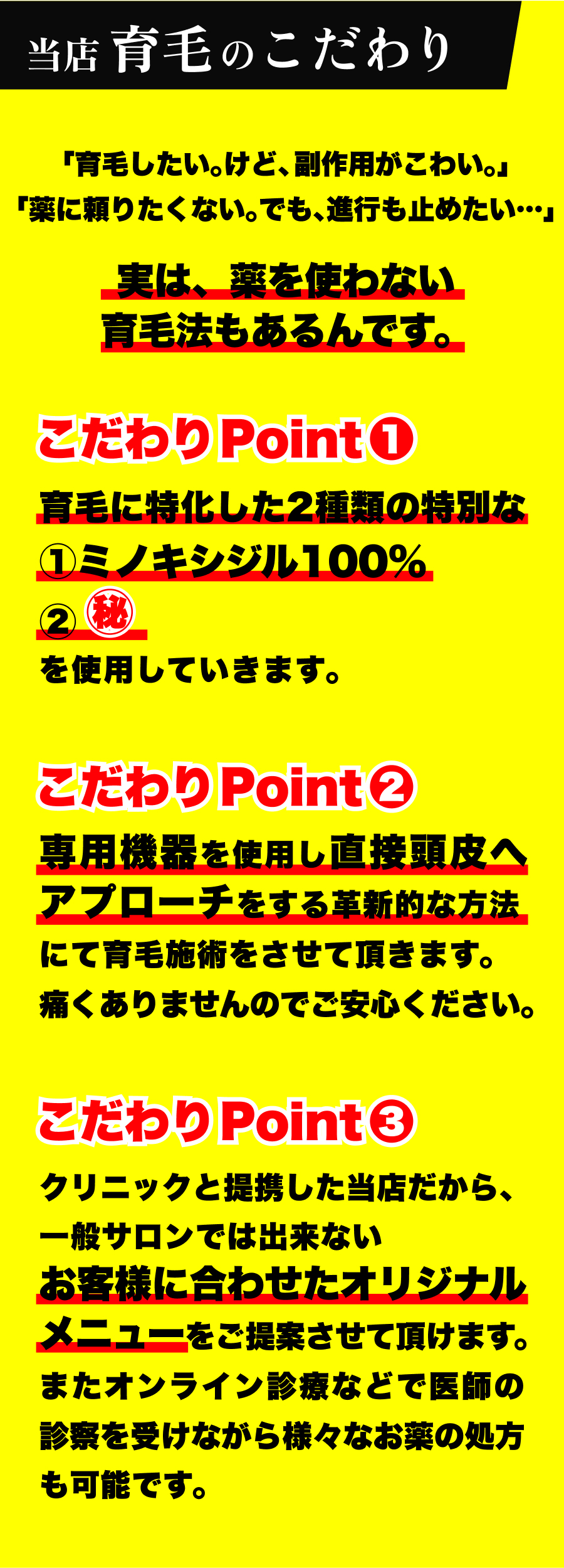 当店育毛のこだわり「育毛したい。けど、副作用がこわい。」「薬に頼りたくない。でも、進行も止めたい…」実は、薬を使わない育毛法もあるんです。こだわりPoint❶育毛に特化した2種類の特別な①ミノキシジル100%② を使用していきます。こだわりPoint❷専用機器を使用し直接頭皮へアプローチをする革新的な方法にて育毛施術をさせて頂きます。痛くありませんのでご安心ください。こだわりPoint❸クリニックと提携した当店だから、一般サロンでは出来ないお客様に合わせたオリジナルメニューをご提案させて頂けます。またオンライン診療などで医師の診察を受けながら様々なお薬の処方も可能です。